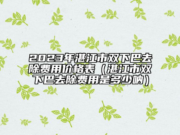 2023年湛江市雙下巴去除費(fèi)用價格表（湛江市雙下巴去除費(fèi)用是多少吶）