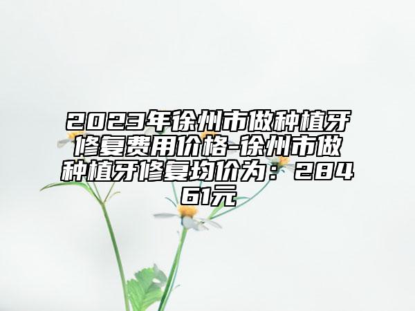 2023年徐州市做種植牙修復費用價格-徐州市做種植牙修復均價為：28461元