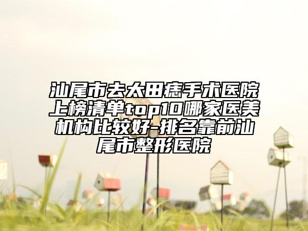 汕尾市去太田痣手術(shù)醫(yī)院上榜清單top10哪家醫(yī)美機(jī)構(gòu)比較好-排名靠前汕尾市整形醫(yī)院
