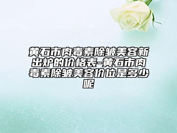 黃石市肉毒素除皺美容新出爐的價格表-黃石市肉毒素除皺美容價位是多少呢