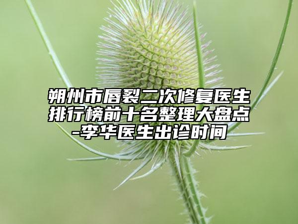 朔州市唇裂二次修復(fù)醫(yī)生排行榜前十名整理大盤(pán)點(diǎn)-李華醫(yī)生出診時(shí)間
