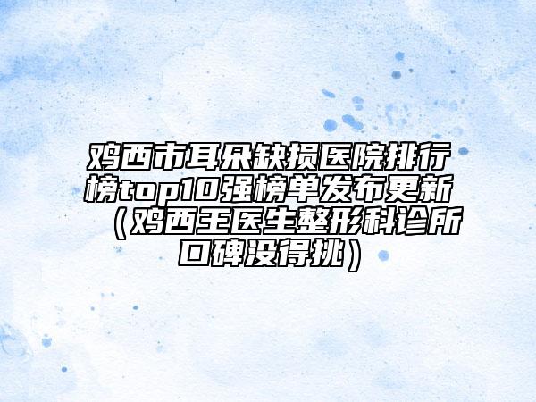 雞西市耳朵缺損醫(yī)院排行榜top10強(qiáng)榜單發(fā)布更新（雞西王醫(yī)生整形科診所口碑沒得挑）