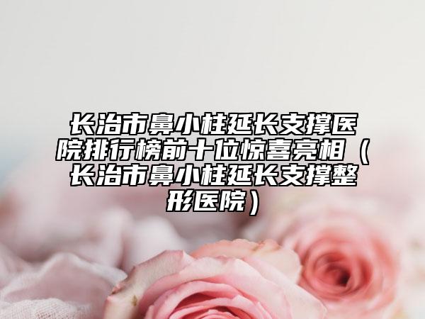 長(zhǎng)治市鼻小柱延長(zhǎng)支撐醫(yī)院排行榜前十位驚喜亮相（長(zhǎng)治市鼻小柱延長(zhǎng)支撐整形醫(yī)院）