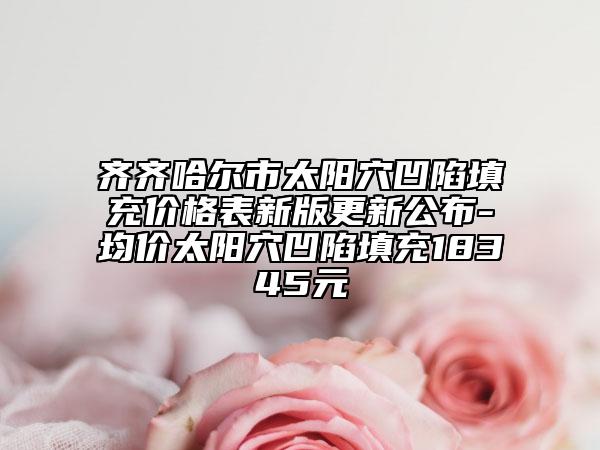 齊齊哈爾市太陽穴凹陷填充價格表新版更新公布-均價太陽穴凹陷填充18345元