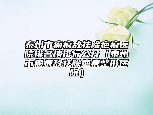 泰州市瘢痕敵祛除疤痕醫(yī)院排名榜排行公開(kāi)（泰州市瘢痕敵祛除疤痕整形醫(yī)院）
