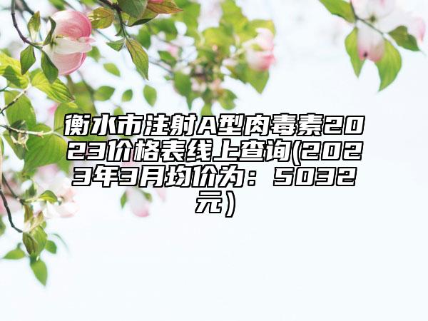 衡水市注射A型肉毒素2023價(jià)格表線(xiàn)上查詢(xún)(2023年3月均價(jià)為：5032元）