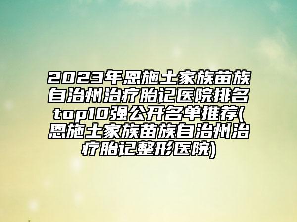 2023年恩施土家族苗族自治州治療胎記醫(yī)院排名top10強公開名單推薦(恩施土家族苗族自治州治療胎記整形醫(yī)院)