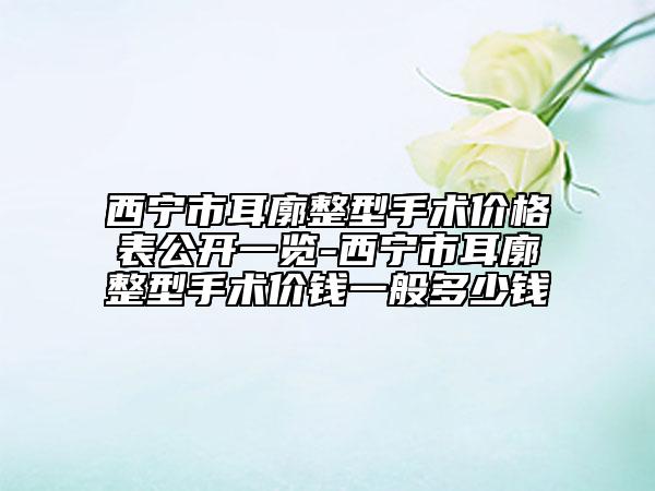 西寧市耳廓整型手術(shù)價(jià)格表公開一覽-西寧市耳廓整型手術(shù)價(jià)錢一般多少錢