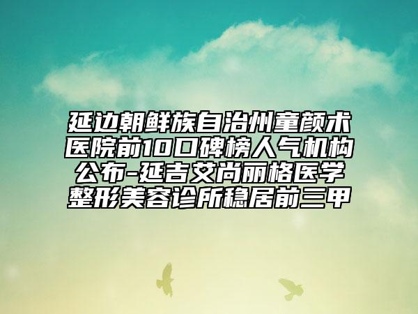 延邊朝鮮族自治州童顏術(shù)醫(yī)院前10口碑榜人氣機構(gòu)公布-延吉艾尚麗格醫(yī)學(xué)整形美容診所穩(wěn)居前三甲
