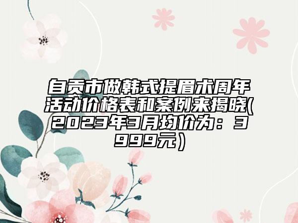 自貢市做韓式提眉術(shù)周年活動價格表和案例來揭曉(2023年3月均價為：3999元）