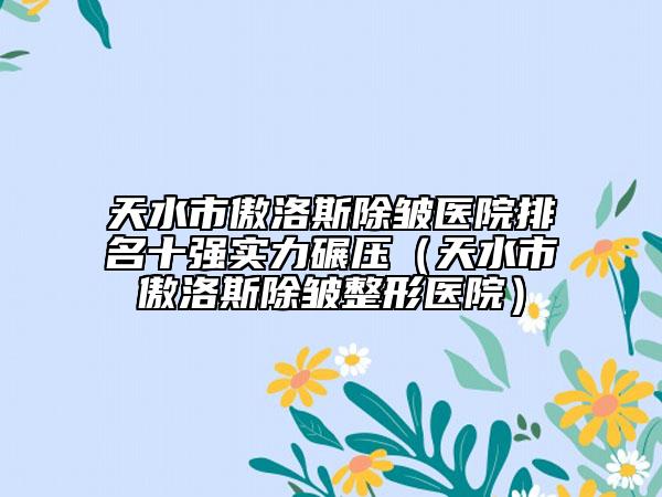 天水市傲洛斯除皺醫(yī)院排名十強(qiáng)實(shí)力碾壓（天水市傲洛斯除皺整形醫(yī)院）