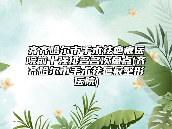 齊齊哈爾市手術(shù)祛疤痕醫(yī)院前十強(qiáng)排名名次盤點(diǎn)(齊齊哈爾市手術(shù)祛疤痕整形醫(yī)院)