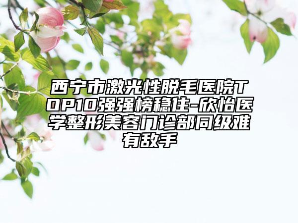西寧市激光性脫毛醫(yī)院TOP10強(qiáng)強(qiáng)榜穩(wěn)住-欣怡醫(yī)學(xué)整形美容門(mén)診部同級(jí)難有敵手