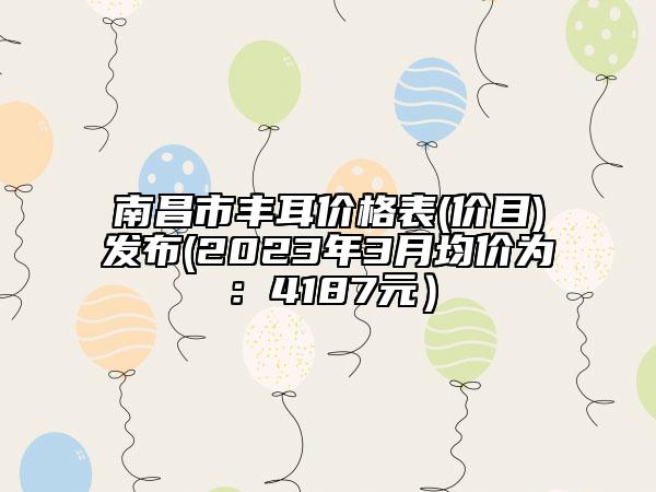 南昌市豐耳價(jià)格表(價(jià)目)發(fā)布(2023年3月均價(jià)為：4187元）
