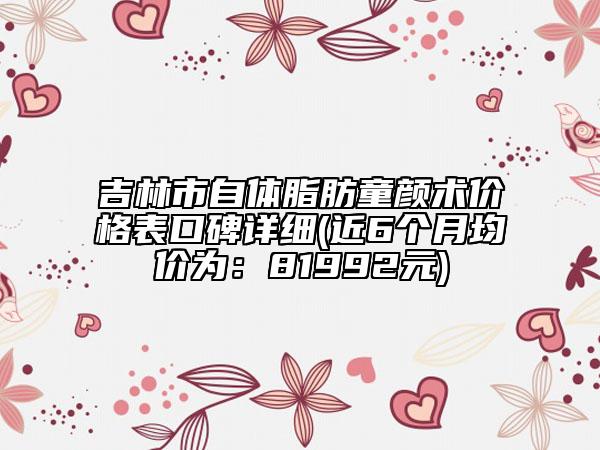 吉林市自體脂肪童顏術(shù)價(jià)格表口碑詳細(xì)(近6個(gè)月均價(jià)為：81992元)