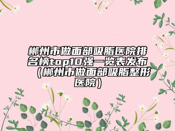 郴州市做面部吸脂醫(yī)院排名榜top10強一覽表發(fā)布（郴州市做面部吸脂整形醫(yī)院）