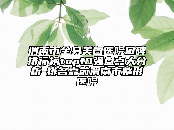 渭南市全身美白醫(yī)院口碑排行榜top10強盤點大分析-排名靠前渭南市整形醫(yī)院