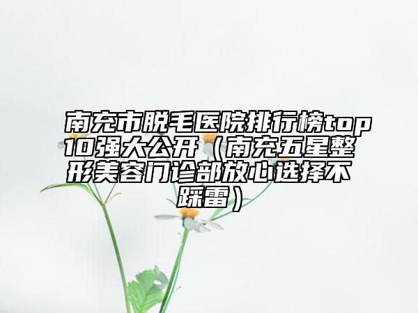 南充市脫毛醫(yī)院排行榜top10強(qiáng)大公開(kāi)（南充五星整形美容門診部放心選擇不踩雷）
