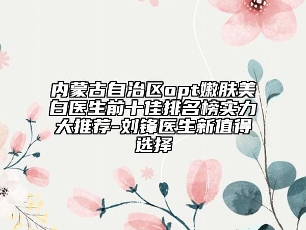 內蒙古自治區(qū)opt嫩膚美白醫(yī)生前十佳排名榜實力大推薦-劉鋒醫(yī)生新值得選擇