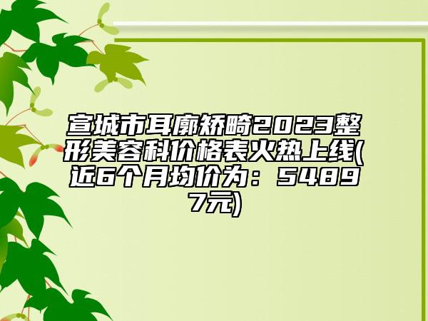 宣城市耳廓矯畸2023整形美容科價(jià)格表火熱上線(近6個(gè)月均價(jià)為：54897元)