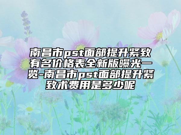 南昌市pst面部提升緊致有名價格表全新版曝光一覽-南昌市pst面部提升緊致術(shù)費(fèi)用是多少呢
