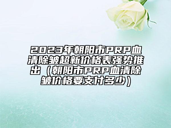 2023年朝陽市PRP血清除皺超新價格表強勢推出（朝陽市PRP血清除皺價格要支付多少）