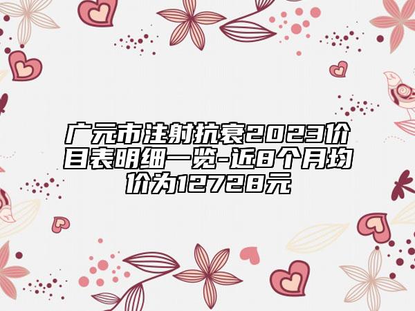 廣元市注射抗衰2023價(jià)目表明細(xì)一覽-近8個(gè)月均價(jià)為12728元