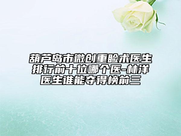葫蘆島市微創(chuàng)重瞼術(shù)醫(yī)生排行前十位哪個(gè)醫(yī)-林洋醫(yī)生誰能奪得榜前三