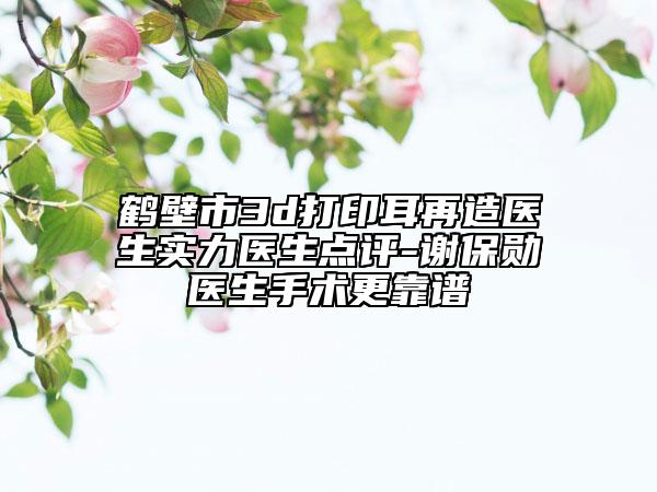 鶴壁市3d打印耳再造醫(yī)生實力醫(yī)生點評-謝保勛醫(yī)生手術更靠譜