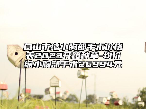白山市縮小胸部手術(shù)價(jià)格表2023開箱種草-均價(jià)縮小胸部手術(shù)26994元