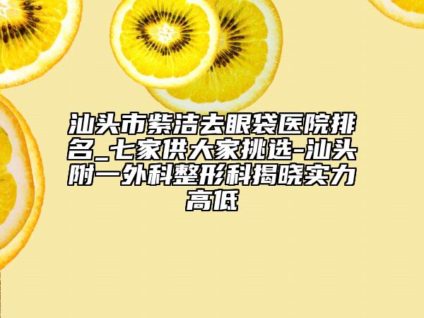 汕頭市紫潔去眼袋醫(yī)院排名_七家供大家挑選-汕頭附一外科整形科揭曉實力高低
