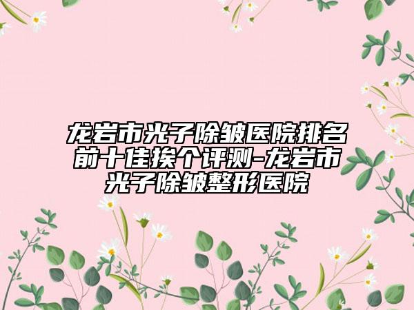 龍巖市光子除皺醫(yī)院排名前十佳挨個(gè)評(píng)測(cè)-龍巖市光子除皺整形醫(yī)院