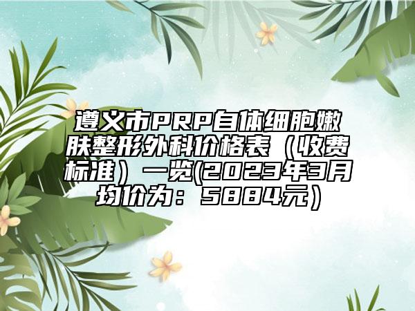 遵義市PRP自體細(xì)胞嫩膚整形外科價格表（收費(fèi)標(biāo)準(zhǔn)）一覽(2023年3月均價為：5884元）