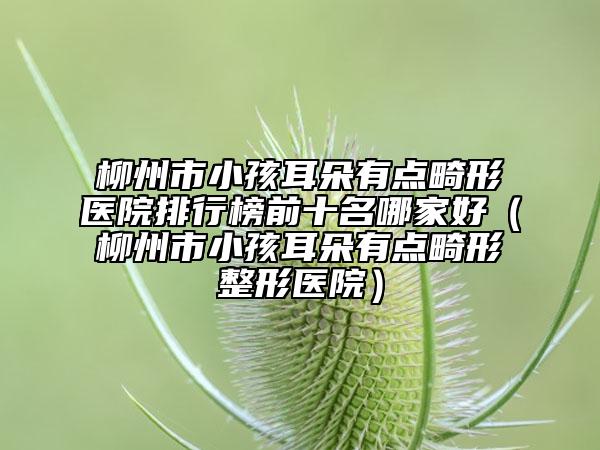 柳州市小孩耳朵有點畸形醫(yī)院排行榜前十名哪家好（柳州市小孩耳朵有點畸形整形醫(yī)院）