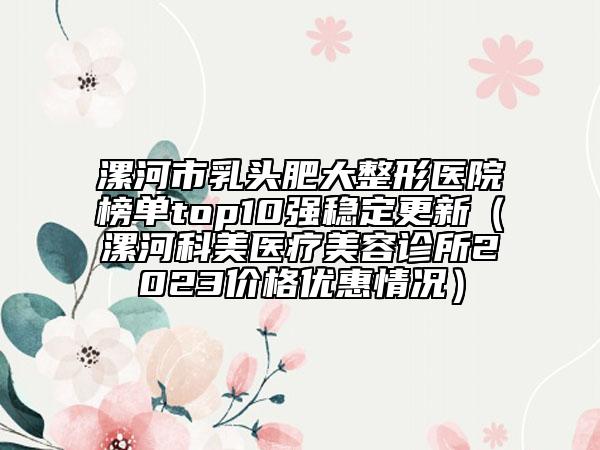 漯河市乳頭肥大整形醫(yī)院榜單top10強(qiáng)穩(wěn)定更新（漯河科美醫(yī)療美容診所2023價格優(yōu)惠情況）