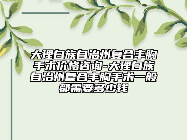 大理白族自治州復(fù)合豐胸手術(shù)價(jià)格咨詢-大理白族自治州復(fù)合豐胸手術(shù)一般都需要多少錢