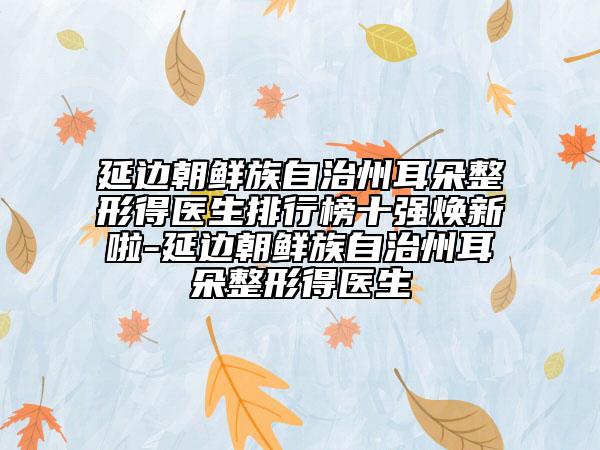 延邊朝鮮族自治州耳朵整形得醫(yī)生排行榜十強(qiáng)煥新啦-延邊朝鮮族自治州耳朵整形得醫(yī)生