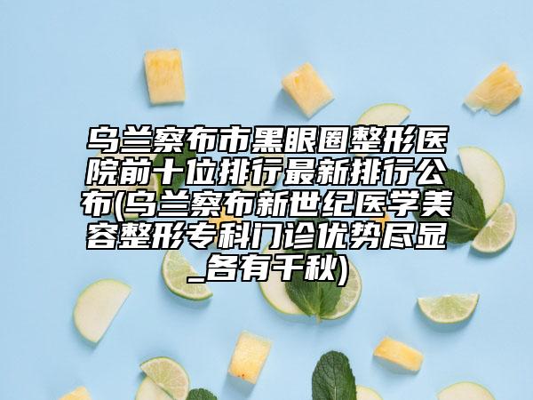 烏蘭察布市黑眼圈整形醫(yī)院前十位排行最新排行公布(烏蘭察布新世紀(jì)醫(yī)學(xué)美容整形?？崎T診優(yōu)勢盡顯_各有千秋)