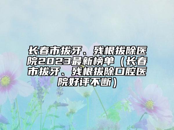 長春市拔牙、殘根拔除醫(yī)院2023最新榜單（長春市拔牙、殘根拔除口腔醫(yī)院好評不斷）