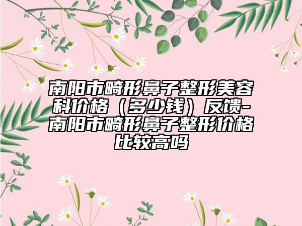 南陽(yáng)市畸形鼻子整形美容科價(jià)格（多少錢(qián)）反饋-南陽(yáng)市畸形鼻子整形價(jià)格比較高嗎