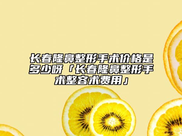 長春隆鼻整形手術(shù)價格是多少呀「長春隆鼻整形手術(shù)整容術(shù)費用」