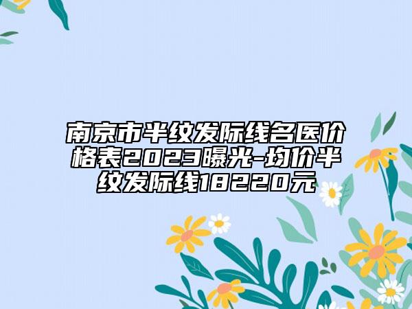 南京市半紋發(fā)際線名醫(yī)價格表2023曝光-均價半紋發(fā)際線18220元