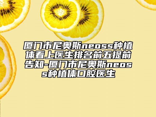 廈門市尼奧斯neoss種植體看上醫(yī)生排名前五提前告知-廈門市尼奧斯neoss種植體口腔醫(yī)生