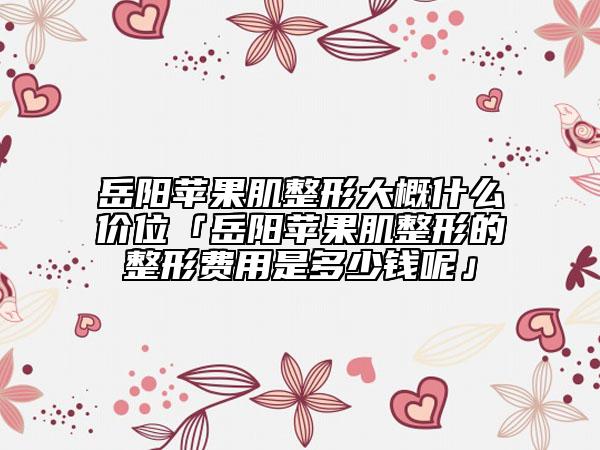 岳陽蘋果肌整形大概什么價(jià)位「岳陽蘋果肌整形的整形費(fèi)用是多少錢呢」