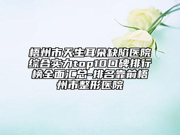 梧州市天生耳朵缺陷醫(yī)院綜合實力top10口碑排行榜全面匯總-排名靠前梧州市整形醫(yī)院