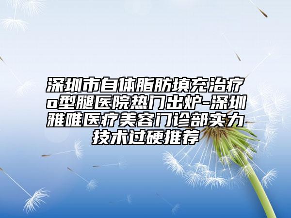 深圳市自體脂肪填充治療o型腿醫(yī)院熱門出爐-深圳雅唯醫(yī)療美容門診部實力技術(shù)過硬推薦