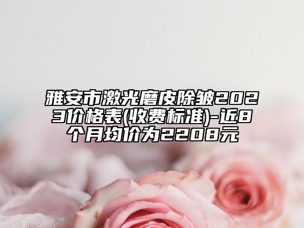 雅安市激光磨皮除皺2023價格表(收費標準)-近8個月均價為2208元