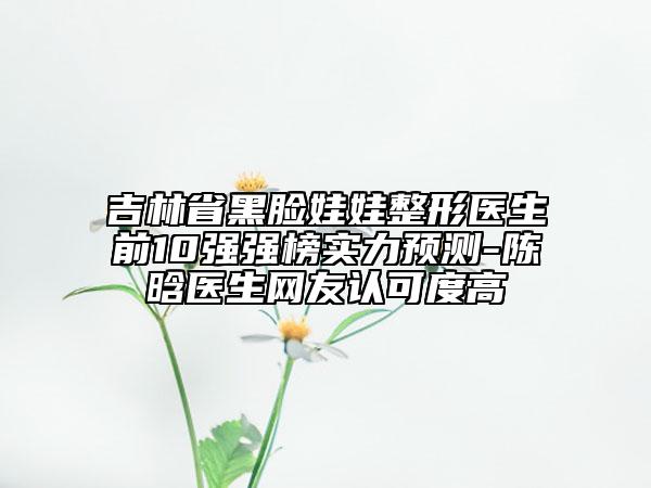 吉林省黑臉娃娃整形醫(yī)生前10強強榜實力預測-陳晗醫(yī)生網(wǎng)友認可度高