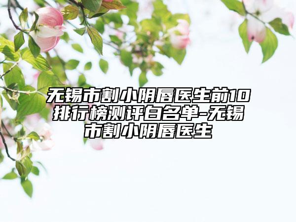 無錫市割小陰唇醫(yī)生前10排行榜測(cè)評(píng)白名單-無錫市割小陰唇醫(yī)生