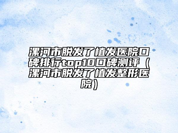 漯河市脫發(fā)了植發(fā)醫(yī)院口碑排行top10口碑測評（漯河市脫發(fā)了植發(fā)整形醫(yī)院）